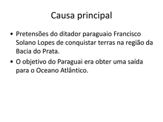 Causa principal 
• Pretensões do ditador paraguaio Francisco 
Solano Lopes de conquistar terras na região da 
Bacia do Prata. 
• O objetivo do Paraguai era obter uma saída 
para o Oceano Atlântico. 
 