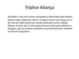 Tríplice Aliança 
Decididos a não mais serem ameaçados e dominados pelo ditador 
Solano Lopes, Argentina, Brasil e Uruguai uniram suas forças em 1° 
de maio de 1865 através de acordo conhecido como a Tríplice 
Aliança. A partir daí, os três países lutaram juntos para deterem o 
Paraguai, que foi vencido na batalha naval de Riachuelo e também 
na luta de Uruguaiana. 
 