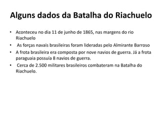 Alguns dados da Batalha do Riachuelo 
• Aconteceu no dia 11 de junho de 1865, nas margens do rio 
Riachuelo 
• As forças navais brasileiras foram lideradas pelo Almirante Barroso 
• A frota brasileira era composta por nove navios de guerra. Já a frota 
paraguaia possuía 8 navios de guerra. 
• Cerca de 2.500 militares brasileiros combateram na Batalha do 
Riachuelo. 
 