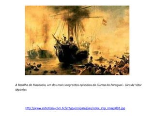 A Batalha do Riachuelo, um dos mais sangrentos episódios da Guerra do Paraguai.- óleo de Vítor 
Meireles 
http://www.sohistoria.com.br/ef2/guerraparaguai/index_clip_image002.jpg 
 