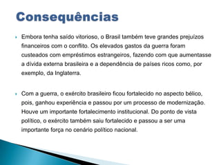  Embora tenha saído vitorioso, o Brasil também teve grandes prejuízos
financeiros com o conflito. Os elevados gastos da guerra foram
custeados com empréstimos estrangeiros, fazendo com que aumentasse
a dívida externa brasileira e a dependência de países ricos como, por
exemplo, da Inglaterra.
 Com a guerra, o exército brasileiro ficou fortalecido no aspecto bélico,
pois, ganhou experiência e passou por um processo de modernização.
Houve um importante fortalecimento institucional. Do ponto de vista
político, o exército também saiu fortalecido e passou a ser uma
importante força no cenário político nacional.
 