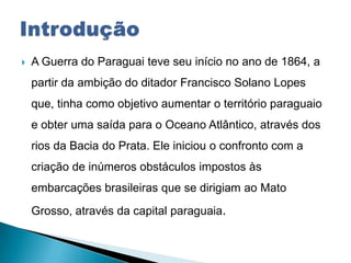 A Guerra do Paraguai teve seu início no ano de 1864, a
partir da ambição do ditador Francisco Solano Lopes
que, tinha como objetivo aumentar o território paraguaio
e obter uma saída para o Oceano Atlântico, através dos
rios da Bacia do Prata. Ele iniciou o confronto com a
criação de inúmeros obstáculos impostos às
embarcações brasileiras que se dirigiam ao Mato
Grosso, através da capital paraguaia.
 