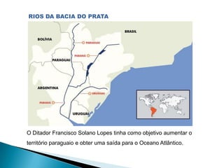 O Ditador Francisco Solano Lopes tinha como objetivo aumentar o
território paraguaio e obter uma saída para o Oceano Atlântico.
RIOS DA BACIA DO PRATA
 