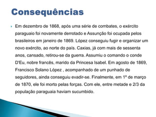  Em dezembro de 1868, após uma série de combates, o exército
paraguaio foi novamente derrotado e Assunção foi ocupada pelos
brasileiros em janeiro de 1869. López conseguiu fugir e organizar um
novo exército, ao norte do país. Caxias, já com mais de sessenta
anos, cansado, retirou-se da guerra. Assumiu o comando o conde
D'Eu, nobre francês, marido da Princesa Isabel. Em agosto de 1869,
Francisco Solano López , acompanhado de um punhado de
seguidores, ainda conseguiu evadir-se. Finalmente, em 1º de março
de 1870, ele foi morto pelas forças. Com ele, entre metade e 2/3 da
população paraguaia haviam sucumbido.
 