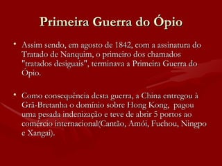 Primeira Guerra do Ópio Assim sendo, em agosto de 1842, com a assinatura do Tratado de Nanquim, o primeiro dos chamados "tratados desiguais", terminava a Primeira Guerra do Ópio. Como consequência desta guerra, a China entregou à Grã-Bretanha o domínio sobre Hong Kong,  pagou uma pesada indenização e teve de abrir 5 portos ao comércio internacional(Cantão, Amói, Fuchou, Ningpo e Xangai). 
