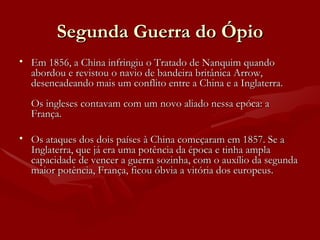 Segunda Guerra do Ópio Em 1856, a China infringiu o Tratado de Nanquim quando abordou e revistou o navio de bandeira britânica Arrow, desencadeando mais um conflito entre a China e a Inglaterra.  Os ingleses contavam com um novo aliado nessa epóca: a França.  Os ataques dos dois países à China começaram em 1857. Se a Inglaterra, que já era uma potência da época e tinha ampla capacidade de vencer a guerra sozinha, com o auxílio da segunda maior potência, França, ficou óbvia a vitória dos europeus.  