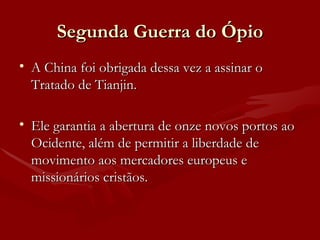 Segunda Guerra do Ópio A China foi obrigada dessa vez a assinar o Tratado de Tianjin. Ele garantia a abertura de onze novos portos ao Ocidente, além de permitir a liberdade de movimento aos mercadores europeus e missionários cristãos. 