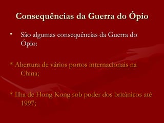 Consequências da Guerra do Ópio São algumas consequências da Guerra do Ópio: * Abertura de vários portos internacionais na China; * Ilha de Hong Kong sob poder dos britânicos até 1997; 