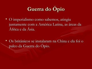 Guerra do Ópio O imperialismo como sabemos, atingiu juntamente com a América Latina, as áreas da África e da Ásia. Os britânicos se instalaram na China e ela foi o palco da Guerra do Ópio. 