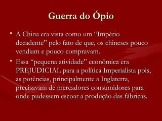 Guerra do Ópio A China era vista como um “Império decadente” pelo fato de que, os chineses pouco vendiam e pouco compravam. Essa “pequena atividade” econômica era PREJUDICIAL para a política Imperialista pois, as potências, principalmente a Inglaterra, precisavam de mercadores consumidores para onde pudessem escoar a produção das fábricas. 