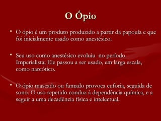 O Ópio O ópio é um produto produzido a partir da papoula e que foi inicialmente usado como anestésico.  Seu uso como anestésico evoluiu  no período Imperialista; Ele passou a ser usado, em larga escala, como narcótico. O ópio mascado ou fumado provoca euforia, seguida de sono. O uso repetido conduz à dependência química, e a seguir a uma decadência física e intelectual. 