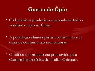 Guerra do Ópio Os britânicos produziam a papoula na Índia e vendiam o ópio na China. A população chinesa passa a consumi-lo e as taxas de consumo são monstruosas. O tráfico do produto era promovido pela Companhia Britânica das Índias Orientais. 