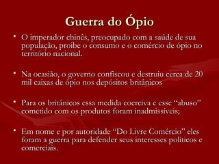 Guerra do Ópio O imperador chinês, preocupado com a saúde de sua população, proibe o consumo e o comércio de ópio no território nacional. Na ocasião, o governo confiscou e destruiu cerca de 20 mil caixas de ópio nos depósitos britânicos  Para os britânicos essa medida coerciva e esse “abuso” cometido com os produtos foram inadmissíveis;  Em nome e por autoridade “Do Livre Comércio” eles foram a guerra para defender seus interesses políticos e comerciais.  
