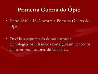 Primeira Guerra do Ópio Entre 1840 e 1842 ocorre a Primeira Guerra do Ópio. Devido a supremacia de suas armas e tecnologias os britânicos conseguiram vencer os chineses sem maiores dificuldades. 
