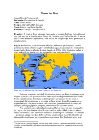 Guerra dos Bicos
Autor: Roberto Ternes Arrial
Instituição: Universidade de Brasília
Nível: Ensino Médio
Componente Curricular: Biologia
Tema: Origem e evolução da vida
Conteúdo: Evolução – seleção natural
Descrição: O objetivo dessa atividade é apresentar o contexto histórico e científico em
que está inserida à formulação da Teoria da Evolução por Charles Darwin. A lógica
dessa Teoria também é apresentada, com ênfase em sua principal força propulsora: a
seleção natural.
Regras: Inicialmente, conte aos alunos a história do homem que inaugurou a teoria
científica moderna sobre Evolução1
, relembrada a seguir. Esse homem foi o naturalista
inglês Charles Darwin, a bordo do navio Beagle, de 1831 a 1836. Seu trajeto incluiu a
costa do Pacífico e América do Sul, como observado na figura abaixo:
Fonte: http://en.wikipedia.org/wiki/Image:Voyage_of_the_Beagle.jpg
Podemos imaginar a variedade de animais e plantas que Darwin conheceu nessa
viagem, e isso fez com que ele refletisse sobre o quê estaria gerando tanta diversidade.
Como o conhecimento dominante na época pregava um Criador Divino como o
responsável, Darwin chegou a se perguntar se haveria mais de um Deus, cada um co-
responsável pela criação da fauna de cada continente, gerando animais diversos, por
exemplo, tartarugas gigantes, cangurus, ornitorrincos etc ou dentre outros.
Não satisfeito com explicações teológicas, Darwin busca em suas observações
de viagem criar uma hipótese científica para explicar a diversidade dos seres. O que
chama sua atenção é uma espécie de pássaro do arquipélago de Galápagos – o tentilhão
– que possui grande variedade de bicos. Como teriam surgido bicos tão diferentes em
pássaros tão semelhantes que compartilham uma mesma ilha? Realmente a teoria do
1
Darwin não foi o primeiro a pensar em uma teoria sobre Evolução. Lamarck e os filósofos da Grécia
Antiga já haviam fornecido explicações, tanto teológicas quanto científicas, para a origem da variedade
de espécies.
 