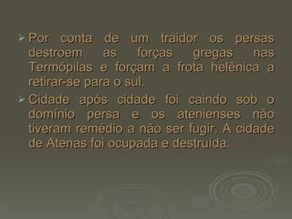 Por conta de um traidor os persas destroem as forças gregas nas Termópilas e forçam a frota helênica a retirar-se para o sul. Cidade após cidade foi caindo sob o domínio persa e os atenienses não tiveram remédio a não ser fugir. A cidade de Atenas foi ocupada e destruída. 