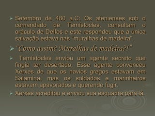 Setembro de 480 a.C: Os atenienses sob o comandado de Temístocles, consultam o oráculo de Delfos e este respondeu que a única salvação estava nas “muralhas de madeira”. “ Como assim? Muralhas de madeira?!” Temístocles enviou um agente secreto que fingia ter desertado. Esse agente convenceu Xerxes de que os navios gregos estavam em Salamina, mas os soldados e marinheiros estavam apavorados e querendo fugir. Xerxes acreditou e enviou sua esquadra para lá. 