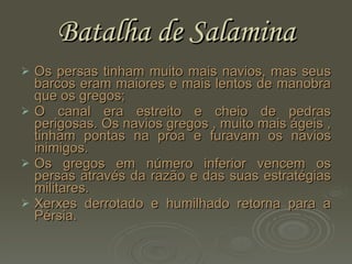 Batalha de Salamina Os persas tinham muito mais navios, mas seus barcos eram maiores e mais lentos de manobra que os gregos; O canal era estreito e cheio de pedras perigosas. Os navios gregos , muito mais ágeis , tinham pontas na proa e furavam os navios inimigos. Os gregos em número inferior vencem os persas através da razão e das suas estratégias militares. Xerxes derrotado e humilhado retorna para a Pérsia. 