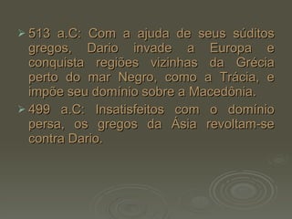 513 a.C: Com a ajuda de seus súditos gregos, Dario invade a Europa e conquista regiões vizinhas da Grécia perto do mar Negro, como a Trácia, e impõe seu domínio sobre a Macedônia. 499 a.C: Insatisfeitos com o domínio persa, os gregos da Ásia revoltam-se contra Dario.  