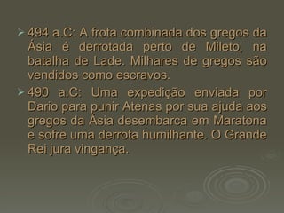 494 a.C: A frota combinada dos gregos da Ásia é derrotada perto de Mileto, na batalha de Lade. Milhares de gregos são vendidos como escravos. 490 a.C: Uma expedição enviada por Dario para punir Atenas por sua ajuda aos gregos da Ásia desembarca em Maratona e sofre uma derrota humilhante. O Grande Rei jura vingança. 