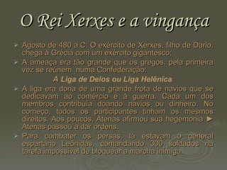 O Rei Xerxes e a vingança Agosto de 480 a.C: O exército de Xerxes, filho de Dario, chega à Grécia com um exército gigantesco;  A ameaça era tão grande que os gregos, pela primeira vez se reúnem  numa Confederação:  A  Liga de Delos ou Liga Helênica   A liga era dona de uma grande frota de navios que se dedicavam ao comércio e à guerra. Cada um dos membros contribuía doando navios ou dinheiro. No começo, todos os participantes tinham os mesmos direitos. Aos poucos, Atenas afirmou sua hegemonia  ► Atenas passou a dar ordens. Para combater os persas, lá estavam o general espartano Leônidas, comandando 300 soldados na tarefa impossível de bloquear a marcha inimiga. 