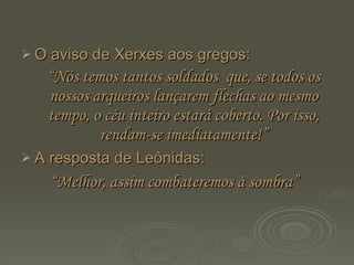 O aviso de Xerxes aos gregos:  “ Nós temos tantos soldados  que, se todos os nossos arqueiros lançarem flechas ao mesmo tempo, o céu inteiro estará coberto. Por isso, rendam-se imediatamente!” A resposta de Leônidas: “ Melhor, assim combateremos à sombra”   
