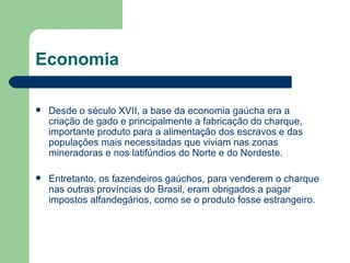 Economia Desde o século XVII, a base da economia gaúcha era a criação de gado e principalmente a fabricação do charque, importante produto para a alimentação dos escravos e das populações mais necessitadas que viviam nas zonas mineradoras e nos latifúndios do Norte e do Nordeste. Entretanto, os fazendeiros gaúchos, para venderem o charque nas outras províncias do Brasil, eram obrigados a pagar impostos alfandegários, como se o produto fosse estrangeiro. 