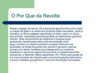 O Por Que da Revolta Desde o apagar do século 18 a economia gaúcha tinha como base  a criação de gado e a venda dos produtos delas derivados, como o charque, ou carne salgada consumida em todo o país e o couro dos animais  exportado para Europa.Mas os estancieiros gaúchos sofriam  forte concorrência da Argentina e Uruguai,cujos produtores, beneficiados pelo custo de produção mais baixo,vendiam os mesmo produtos a preços inferiores aos praticados no brasil.Enquanto isso acorria o governo imperial relutava em adotar medidas que protegessem os criadores brasileiros,o que levou alguns jornais,como o Constitucional Rio-grandense, a defender idéias separatista. Em 1834,a aprovação de um nova aumento de imposto para a província gaúcha determinou o inicia a rebelião que ganhou o nome de Revolução Farroupilha. 