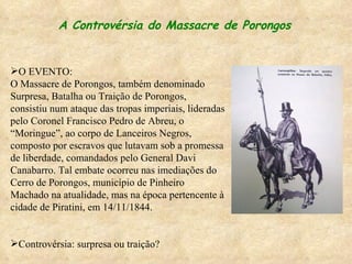 A Controvérsia do Massacre de Porongos O EVENTO: O Massacre de Porongos, também denominado Surpresa, Batalha ou Traição de Porongos, consistiu num ataque das tropas imperiais, lideradas pelo Coronel Francisco Pedro de Abreu, o “Moringue”, ao corpo de Lanceiros Negros, composto por escravos que lutavam sob a promessa de liberdade, comandados pelo General Davi Canabarro. Tal embate ocorreu nas imediações do Cerro de Porongos, município de Pinheiro Machado na atualidade, mas na época pertencente à cidade de Piratini, em 14/11/1844.  Controvérsia: surpresa ou traição? 