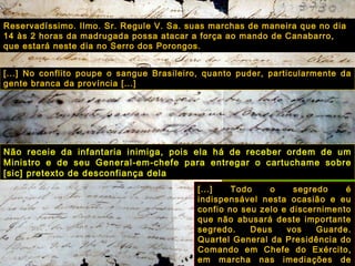 [...] No conflito poupe o sangue Brasileiro, quanto puder, particularmente da gente branca da província [...] [...] Todo o segredo é indispensável nesta ocasião e eu confio no seu zelo e discernimento que não abusará deste importante segredo. Deus vos Guarde. Quartel General da Presidência do Comando em Chefe do Exército, em marcha nas imediações de Bagé. 9 de novembro de 1844. Barão de Caxias. Reservadíssimo. Ilmo. Sr. Regule V. Sa. suas marchas de maneira que no dia 14 às 2 horas da madrugada possa atacar a força ao mando de Canabarro, que estará neste dia no Serro dos Porongos. Não receie da infantaria inimiga, pois ela há de receber ordem de um Ministro e de seu General-em-chefe para entregar o cartuchame sobre [sic] pretexto de desconfiança dela   