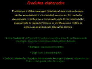 Produtos elaborados Propiciar que o público interessado (populações locais, movimento negro, escolas, pesquisadores e universidades) se apropriem dos resultados das pesquisas. E também que a comunidade negra do Rio Grande do Sul, especialmente da região de Porongos, se identifique com a História do estado que até então pouco espaço lhes conferiu. Livro (caderno) :  diálogo entre história e memória atinente ao Massacre de Porongos. Imagens e referências bibliográficas básicas Banners : exposição itinerantes DVD : com 2 documentários Guia de referências históricas Massacre de Porongos (cdrom) : referências de fontes e bibliografia, além de imagens. 