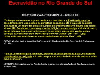Escravidão no Rio Grande do Sul RELATOS DE VIAJANTES EUROPEUS – SÉCULO XIX “ De tempo muito remoto, e quase desde a sua descoberta,  o Rio Grande tem sido considerado como uma espécie de purgatório dos negros ; até a explosão da guerra civil, quando um negro das outras províncias do Brasil manifestava alguma disposição viciosa,  Rio Grande era o destino que se lhe infligia como um castigo ; e ainda há pouco, quase todos os dias, os periódicos da corte ofereciam negros para vender, com a condição expressa de serem exportados para o Rio Grande” (166-167).  “ Uma charqueada bem administrada é um estabelecimento penitenciário ” (168)   DREYS, Nicolau. Notícia descritiva da Província do Rio Grande de São Pedro do Sul. Porto Alegre: IEL, 1961. “ Era de uso remeter para São Pedro, provindo de outras partes do Brasil, os escravos considerados incorrigíveis , e é certo que por aqui encontrei não só mais escravos como maus senhores". LUCCOCK, John. Notas sobre o Rio de Janeiro e partes meridionais do Brasil. São Paulo: Livraria Martins, 1945 