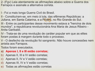 
2- (Fgv) Leia atentamente as afirmações abaixo sobre a Guerra dos
Farrapos e assinale a alternativa correta.
I - Foi a mais longa Guerra Civil do Brasil.
II - Constituíram-se, em meio à luta, das efêmeras Repúblicas: a
Juliana, em Santa Catarina, e a Piratini, no Rio Grande do Sul.
III - Entre os participantes desse movimento estava a "heroína de dois
mundos", a republicana revolucionária Ana Maria de Jesus Ribeiro -
Anita Garibaldi.
IV - Trata-se de uma revolução de caráter popular em que as elites
foram postas à margem durante todo o processo.
V - O desfecho da revolução foi sangrento. Não houve concessões nem
anistia aos Farrapos.
Todos foram executados.
a) Apenas I, II e III estão corretas;
b) Apenas II, III e IV estão corretas;
c) Apenas II, IV e V estão corretas;
d) Apenas III, IV e V estão corretas;
e) Todas as afirmações estão corretas
 