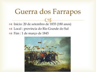  Inicio: 20 de setembro de 1835 (180 anos)
 Local : província do Rio Grande do Sul
 Fim : 1 de março de 1845
Guerra dos Farrapos
 