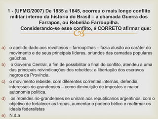 
1 - (UFMG/2007) De 1835 a 1845, ocorreu o mais longo conflito
militar interno da história do Brasil – a chamada Guerra dos
Farrapos, ou Rebelião Farroupilha.
Considerando-se esse conflito, é CORRETO afirmar que:
a) o apelido dado aos revoltosos – farroupilhas – fazia alusão ao caráter do
movimento e de seus principais líderes, oriundos das camadas populares
gaúchas.
b) o Governo Central, a fim de possibilitar o final do conflito, atendeu a uma
das principais reivindicações dos rebeldes: a libertação dos escravos
negros da Província.
c) o movimento rebelde, com diferentes correntes internas, defendia
interesses rio-grandenses – como diminuição de impostos e maior
autonomia política.
d) os rebeldes rio-grandenses se uniram aos republicanos argentinos, com o
objetivo de fortalecer as tropas, aumentar o poderio bélico e reafirmar os
ideais federalistas
e) N.d.a
 