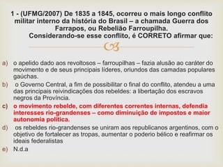 
1 - (UFMG/2007) De 1835 a 1845, ocorreu o mais longo conflito
militar interno da história do Brasil – a chamada Guerra dos
Farrapos, ou Rebelião Farroupilha.
Considerando-se esse conflito, é CORRETO afirmar que:
a) o apelido dado aos revoltosos – farroupilhas – fazia alusão ao caráter do
movimento e de seus principais líderes, oriundos das camadas populares
gaúchas.
b) o Governo Central, a fim de possibilitar o final do conflito, atendeu a uma
das principais reivindicações dos rebeldes: a libertação dos escravos
negros da Província.
c) o movimento rebelde, com diferentes correntes internas, defendia
interesses rio-grandenses – como diminuição de impostos e maior
autonomia política.
d) os rebeldes rio-grandenses se uniram aos republicanos argentinos, com o
objetivo de fortalecer as tropas, aumentar o poderio bélico e reafirmar os
ideais federalistas
e) N.d.a
 