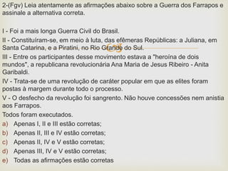 
2-(Fgv) Leia atentamente as afirmações abaixo sobre a Guerra dos Farrapos e
assinale a alternativa correta.
I - Foi a mais longa Guerra Civil do Brasil.
II - Constituíram-se, em meio à luta, das efêmeras Repúblicas: a Juliana, em
Santa Catarina, e a Piratini, no Rio Grande do Sul.
III - Entre os participantes desse movimento estava a "heroína de dois
mundos", a republicana revolucionária Ana Maria de Jesus Ribeiro - Anita
Garibaldi.
IV - Trata-se de uma revolução de caráter popular em que as elites foram
postas à margem durante todo o processo.
V - O desfecho da revolução foi sangrento. Não houve concessões nem anistia
aos Farrapos.
Todos foram executados.
a) Apenas I, II e III estão corretas;
b) Apenas II, III e IV estão corretas;
c) Apenas II, IV e V estão corretas;
d) Apenas III, IV e V estão corretas;
e) Todas as afirmações estão corretas
 