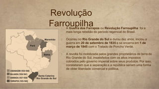 1. A Guerra dos Farrapos ou Revolução Farroupilha foi a
mais longa rebelião do período regencial do Brasil.
2. Ocorreu no Rio Grande do Sul e durou dez anos, iniciou a
guerra em 20 de setembro de 1835 e se encerra em 1 de
março de 1845 com o Tratado de Poncho Verde.
3. A revolta foi mobilizada pelos grandes proprietários de terra do
Rio Grande do Sul, insatisfeitos com os altos impostos
cobrados pelo governo imperial sobre seus produtos. Por isso,
constataram que a separação e a república seriam uma forma
de obter liberdade comercial e política.
Revolução
Farroupilha
 