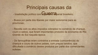 1. - Insatisfação político com o governo imperial brasileiro;
2. - Busca por parte dos liberais por maior autonomia para as
províncias;
3. - Revolta com os altos impostos cobrados no comércio de charque,
couro e sebos, que foram importantes produtos da economia do Rio
Grande do Sul naquela época;
4. - Os farroupilhas eram contrários a entrada (concorrência) do
charque e couro de outros países, com preços baratos, que
dificultada o comércio destes produtos por parte dos comerciantes
sulistas.
Principais causas da
Guerra
 