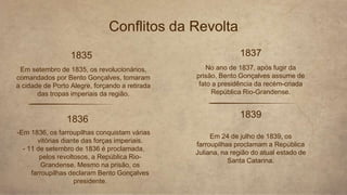 Conflitos da Revolta
1835
-Em 1836, os farroupilhas conquistam várias
vitórias diante das forças imperiais.
- 11 de setembro de 1836 é proclamada,
pelos revoltosos, a República Rio-
Grandense. Mesmo na prisão, os
farroupilhas declaram Bento Gonçalves
presidente.
Em setembro de 1835, os revolucionários,
comandados por Bento Gonçalves, tomaram
a cidade de Porto Alegre, forçando a retirada
das tropas imperiais da região.
1836
1837
No ano de 1837, após fugir da
prisão, Bento Gonçalves assume de
fato a presidência da recém-criada
República Rio-Grandense.
1839
Em 24 de julho de 1839, os
farroupilhas proclamam a República
Juliana, na região do atual estado de
Santa Catarina.
 