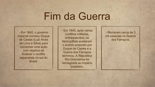 Fim da Guerra
- Em 1842, o governo
imperial nomeou Duque
de Caxias (Luiz Alves
de Lima e Silva) para
comandar uma ação
com objetivo de
finalizar o conflito
separatista no sul do
Brasil.
- Em 1845, após vários
conflitos militares,
enfraquecidos, os
farroupilhas aceitaram
o acordo proposto por
Duque de Caxias e a
Guerra dos Farrapos
terminou. A República
Rio-Grandense foi
reintegrada ao Império
brasileiro.
- Morreram cerca de 3
mil pessoas na Guerra
dos Farrapos.
 