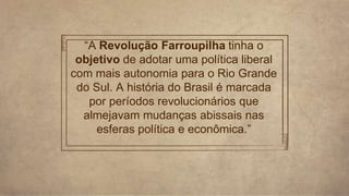“A Revolução Farroupilha tinha o
objetivo de adotar uma política liberal
com mais autonomia para o Rio Grande
do Sul. A história do Brasil é marcada
por períodos revolucionários que
almejavam mudanças abissais nas
esferas política e econômica.”
 