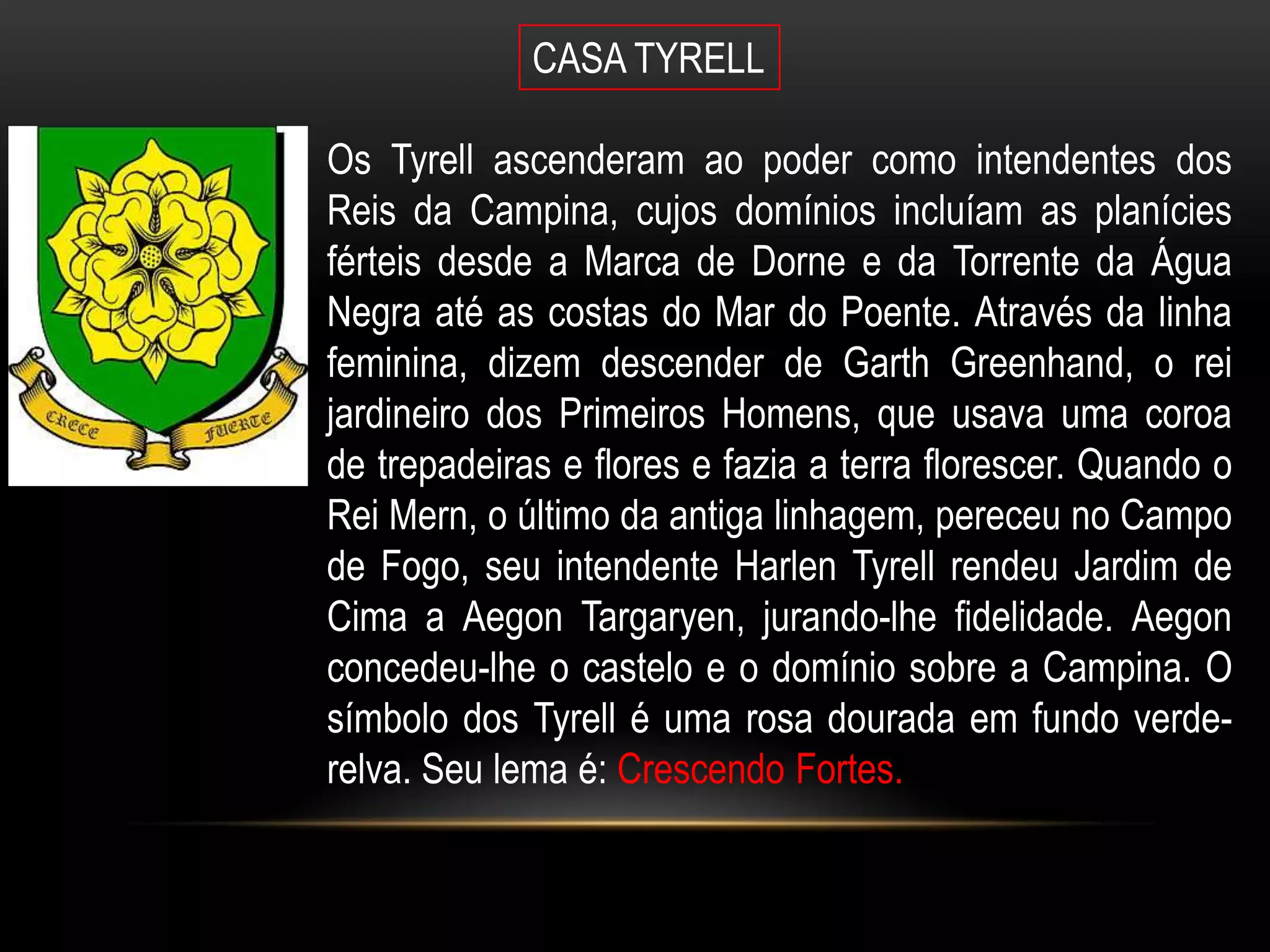 CASA TYRELL

Os Tyrell ascenderam ao poder como intendentes dos
Reis da Campina, cujos domínios incluíam as planícies
férteis desde a Marca de Dorne e da Torrente da Água
Negra até as costas do Mar do Poente. Através da linha
feminina, dizem descender de Garth Greenhand, o rei
jardineiro dos Primeiros Homens, que usava uma coroa
de trepadeiras e flores e fazia a terra florescer. Quando o
Rei Mern, o último da antiga linhagem, pereceu no Campo
de Fogo, seu intendente Harlen Tyrell rendeu Jardim de
Cima a Aegon Targaryen, jurando-lhe fidelidade. Aegon
concedeu-lhe o castelo e o domínio sobre a Campina. O
símbolo dos Tyrell é uma rosa dourada em fundo verde-
relva. Seu lema é: Crescendo Fortes.
 