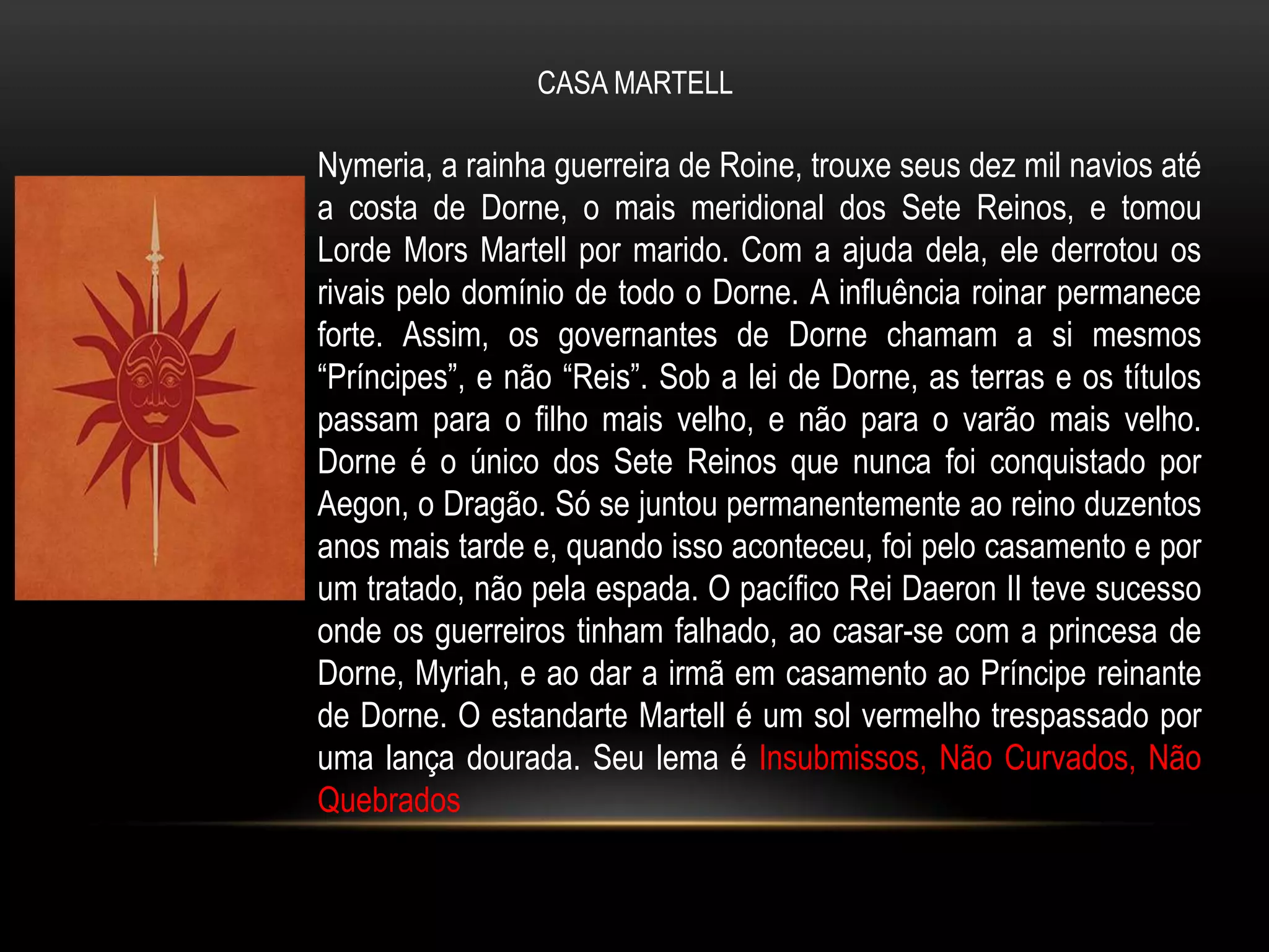 CASA MARTELL

Nymeria, a rainha guerreira de Roine, trouxe seus dez mil navios até
a costa de Dorne, o mais meridional dos Sete Reinos, e tomou
Lorde Mors Martell por marido. Com a ajuda dela, ele derrotou os
rivais pelo domínio de todo o Dorne. A influência roinar permanece
forte. Assim, os governantes de Dorne chamam a si mesmos
“Príncipes”, e não “Reis”. Sob a lei de Dorne, as terras e os títulos
passam para o filho mais velho, e não para o varão mais velho.
Dorne é o único dos Sete Reinos que nunca foi conquistado por
Aegon, o Dragão. Só se juntou permanentemente ao reino duzentos
anos mais tarde e, quando isso aconteceu, foi pelo casamento e por
um tratado, não pela espada. O pacífico Rei Daeron II teve sucesso
onde os guerreiros tinham falhado, ao casar-se com a princesa de
Dorne, Myriah, e ao dar a irmã em casamento ao Príncipe reinante
de Dorne. O estandarte Martell é um sol vermelho trespassado por
uma lança dourada. Seu lema é Insubmissos, Não Curvados, Não
Quebrados
 