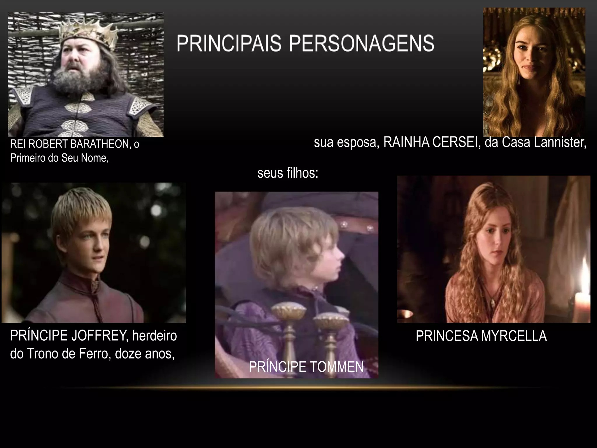 REI ROBERT BARATHEON, o                     sua esposa, RAINHA CERSEI, da Casa Lannister,
Primeiro do Seu Nome,
                                 seus filhos:




PRÍNCIPE JOFFREY, herdeiro                                  PRINCESA MYRCELLA
do Trono de Ferro, doze anos,
                                PRÍNCIPE TOMMEN
 