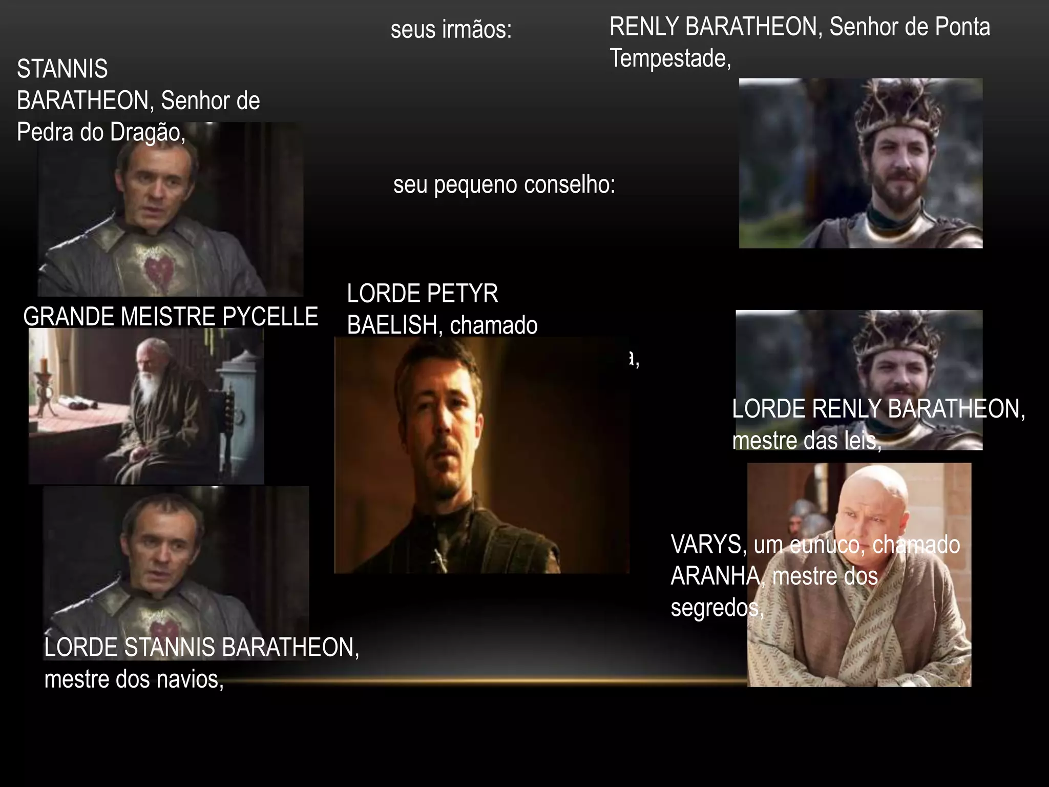 seus irmãos:        RENLY BARATHEON, Senhor de Ponta
STANNIS                                          Tempestade,
BARATHEON, Senhor de
Pedra do Dragão,
                             seu pequeno conselho:



                         LORDE PETYR
GRANDE MEISTRE PYCELLE   BAELISH, chamado
                         MINDINHO, mestre da moeda,
                                                           LORDE RENLY BARATHEON,
                                                           mestre das leis,


                                                      VARYS, um eunuco, chamado
                                                      ARANHA, mestre dos
                                                      segredos,
  LORDE STANNIS BARATHEON,
  mestre dos navios,
 