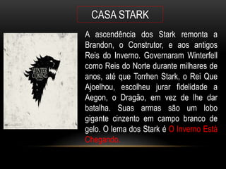 CASA STARK
A ascendência dos Stark remonta a
Brandon, o Construtor, e aos antigos
Reis do Inverno. Governaram Winterfell
como Reis do Norte durante milhares de
anos, até que Torrhen Stark, o Rei Que
Ajoelhou, escolheu jurar fidelidade a
Aegon, o Dragão, em vez de lhe dar
batalha. Suas armas são um lobo
gigante cinzento em campo branco de
gelo. O lema dos Stark é O Inverno Está
Chegando.
 