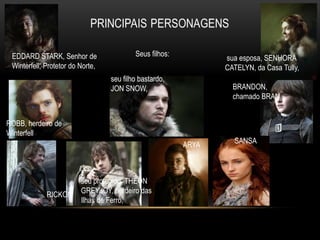 EDDARD STARK, Senhor de                  Seus filhos:
                                                                sua esposa, SENHORA
 Winterfell, Protetor do Norte,                                 CATELYN, da Casa Tully,
                                  seu filho bastardo,
                                  JON SNOW,                       BRANDON,
                                                                  chamado BRAN


ROBB, herdeiro de
Winterfell
                                                         ARYA     SANSA




                         seu protegido, THEON
             RICKON      GREYJOY, herdeiro das
                         Ilhas de Ferro,
 