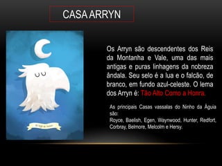 CASA ARRYN

       Os Arryn são descendentes dos Reis
       da Montanha e Vale, uma das mais
       antigas e puras linhagens da nobreza
       ândala. Seu selo é a lua e o falcão, de
       branco, em fundo azul-celeste. O lema
       dos Arryn é: Tão Alto Como a Honra.
        As principais Casas vassalas do Ninho da Águia
        são:
        Royce, Baelish, Egen, Waynwood, Hunter, Redfort,
        Corbray, Belmore, Melcolm e Hersy.
 