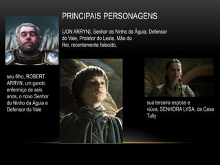 {JON ARRYN}, Senhor do Ninho da Águia, Defensor
                      do Vale, Protetor do Leste, Mão do
                      Rei, recentemente falecido,




seu filho, ROBERT
ARRYN, um garoto
enfermiço de seis
anos, o novo Senhor
do Ninho da Águia e                                        sua terceira esposa e
Defensor do Vale                                           viúva, SENHORA LYSA, da Casa
                                                           Tully
 